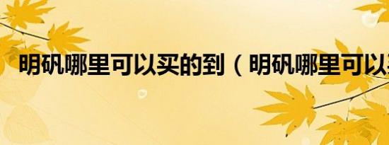 明矾哪里可以买的到（明矾哪里可以买到）