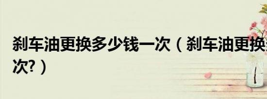 刹车油更换多少钱一次（刹车油更换多少钱一次?）