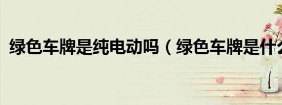 绿色车牌是纯电动吗（绿色车牌是什么车?）