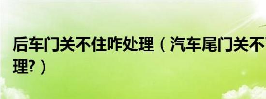 后车门关不住咋处理（汽车尾门关不了怎么处理?）