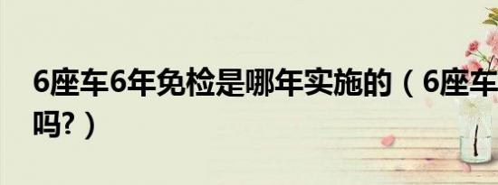 6座车6年免检是哪年实施的（6座车6年免检吗?）