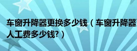 车窗升降器更换多少钱（车窗升降器更换一般人工费多少钱?）