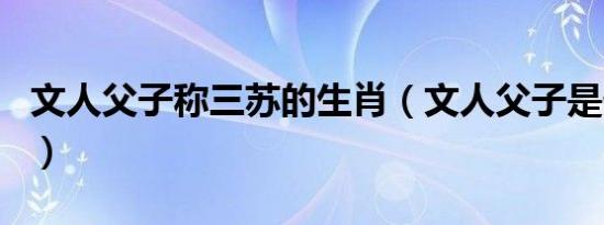 文人父子称三苏的生肖（文人父子是什么生肖）