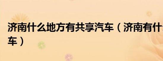济南什么地方有共享汽车（济南有什么共享汽车）