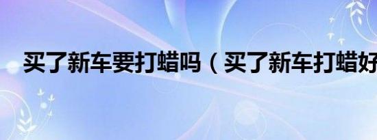 买了新车要打蜡吗（买了新车打蜡好吗?）