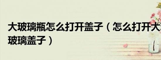 大玻璃瓶怎么打开盖子（怎么打开大玻璃瓶的玻璃盖子）