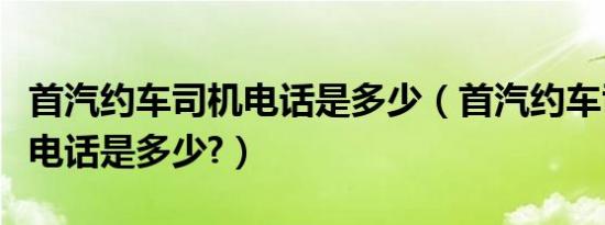 首汽约车司机电话是多少（首汽约车司机客服电话是多少?）