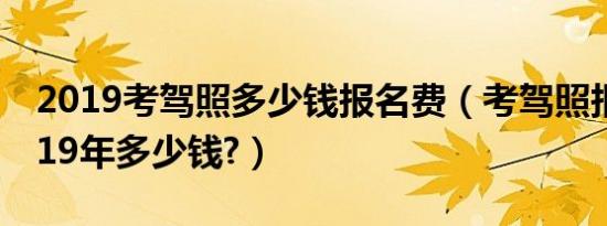 2019考驾照多少钱报名费（考驾照报名费2019年多少钱?）