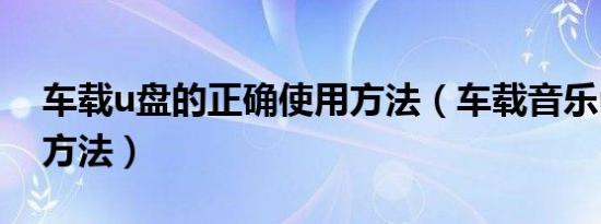 车载u盘的正确使用方法（车载音乐u盘使用方法）