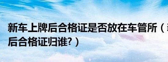 新车上牌后合格证是否放在车管所（新车上牌后合格证归谁?）