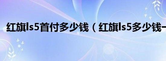 红旗ls5首付多少钱（红旗ls5多少钱一台?）