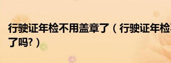 行驶证年检不用盖章了（行驶证年检不用盖章了吗?）