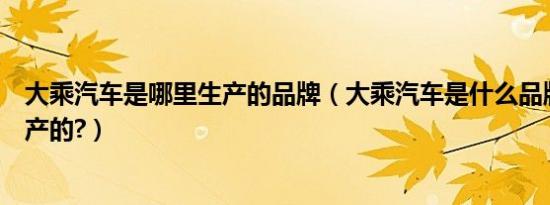 大乘汽车是哪里生产的品牌（大乘汽车是什么品牌是哪里生产的?）