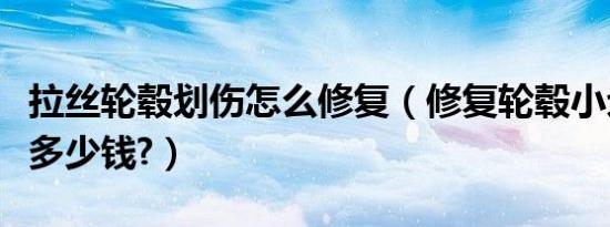 拉丝轮毂划伤怎么修复（修复轮毂小划伤一般多少钱?）