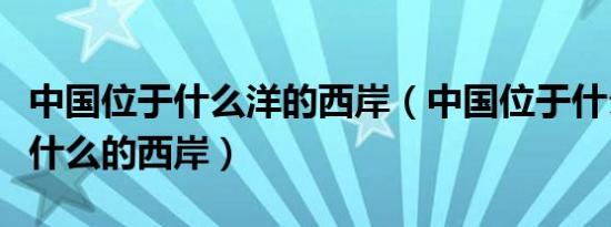 中国位于什么洋的西岸（中国位于什么的东部什么的西岸）