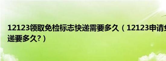 12123领取免检标志快递需要多久（12123申请免检标志快递要多久?）