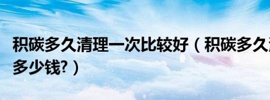 积碳多久清理一次比较好（积碳多久清理一次多少钱?）