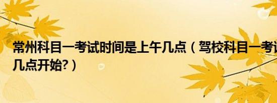 常州科目一考试时间是上午几点（驾校科目一考试时间上午几点开始?）