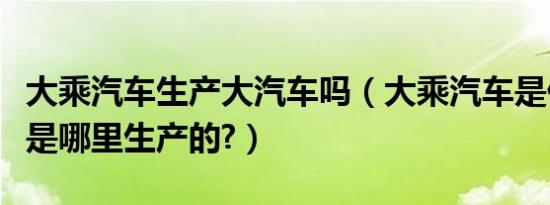 大乘汽车生产大汽车吗（大乘汽车是什么品牌是哪里生产的?）