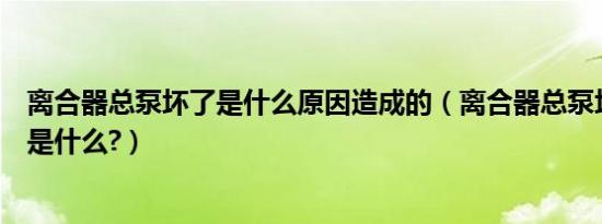 离合器总泵坏了是什么原因造成的（离合器总泵坏了的表现是什么?）