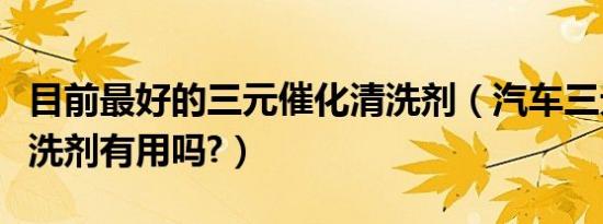 目前最好的三元催化清洗剂（汽车三元催化清洗剂有用吗?）