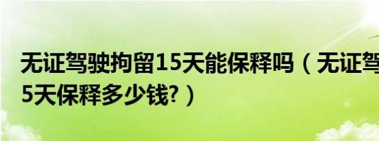 无证驾驶拘留15天能保释吗（无证驾驶拘留15天保释多少钱?）