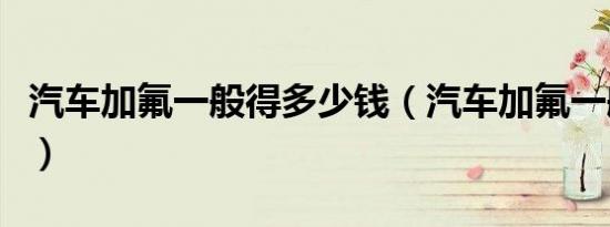 汽车加氟一般得多少钱（汽车加氟一般多少钱）