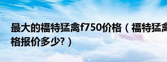 最大的福特猛禽f750价格（福特猛禽f750价格报价多少?）