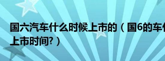 国六汽车什么时候上市的（国6的车什么时候上市时间?）