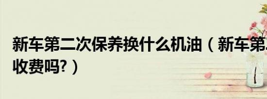 新车第二次保养换什么机油（新车第二次保养收费吗?）