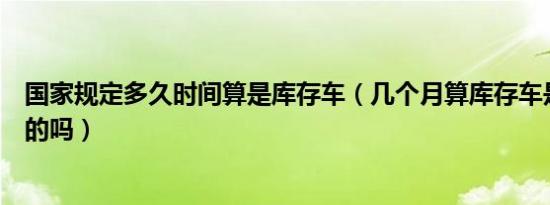 国家规定多久时间算是库存车（几个月算库存车是国家规定的吗）