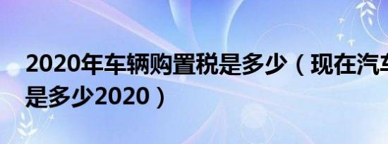 2020年车辆购置税是多少（现在汽车购置税是多少2020）