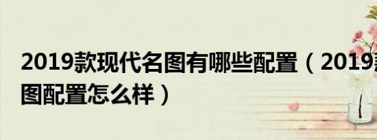 2019款现代名图有哪些配置（2019款现代名图配置怎么样）