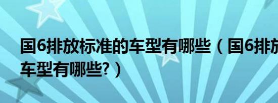 国6排放标准的车型有哪些（国6排放标准的车型有哪些?）