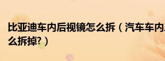 比亚迪车内后视镜怎么拆（汽车车内后视镜怎么拆掉?）