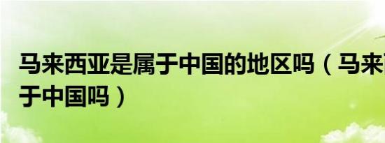 马来西亚是属于中国的地区吗（马来西亚是属于中国吗）