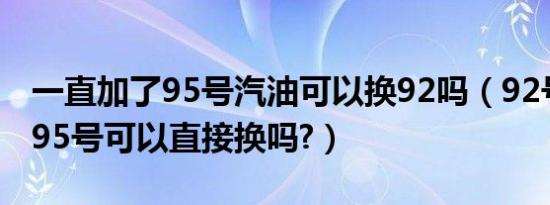一直加了95号汽油可以换92吗（92号汽油换95号可以直接换吗?）