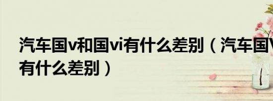 汽车国v和国vi有什么差别（汽车国V和国VI有什么差别）