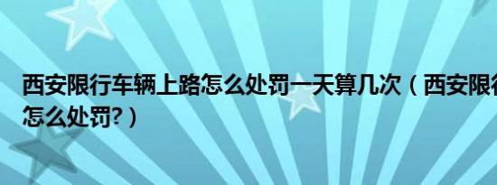 西安限行车辆上路怎么处罚一天算几次（西安限行车辆上路怎么处罚?）