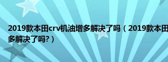 2019款本田crv机油增多解决了吗（2019款本田crv机油增多解决了吗?）