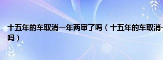 十五年的车取消一年两审了吗（十五年的车取消一年两审了吗）