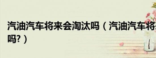 汽油汽车将来会淘汰吗（汽油汽车将来会淘汰吗?）
