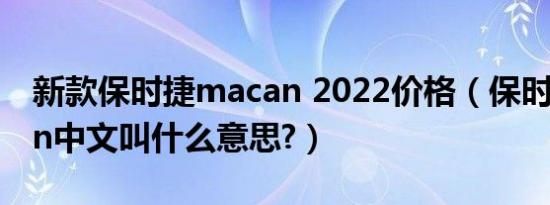 新款保时捷macan 2022价格（保时捷macan中文叫什么意思?）