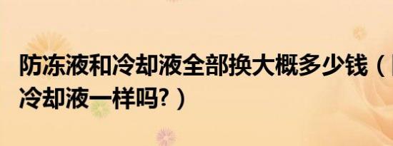 防冻液和冷却液全部换大概多少钱（防冻液和冷却液一样吗?）