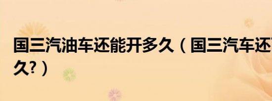 国三汽油车还能开多久（国三汽车还可以开多久?）