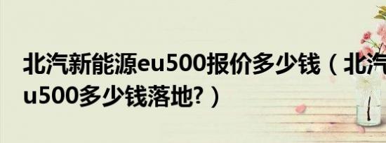 北汽新能源eu500报价多少钱（北汽新能源eu500多少钱落地?）