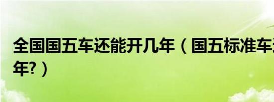 全国国五车还能开几年（国五标准车还能开几年?）