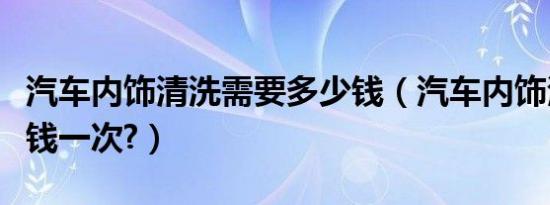 汽车内饰清洗需要多少钱（汽车内饰清洗多少钱一次?）