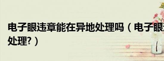电子眼违章能在异地处理吗（电子眼违章怎么处理?）