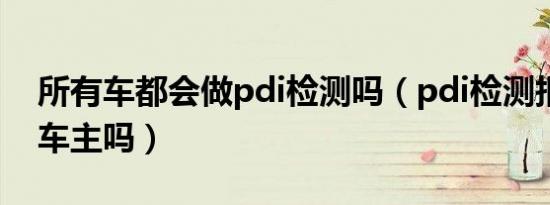所有车都会做pdi检测吗（pdi检测报告会给车主吗）